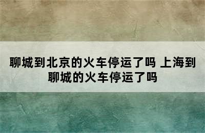 聊城到北京的火车停运了吗 上海到聊城的火车停运了吗